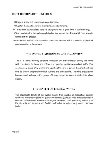 GROUP 11 ASSIGNMENT
Page | 10
JUSTIFICATIONS OF THE STUDIES
 Design a simple and unambiguous questionnaire,
 Dispatch the questionnaire to the individual understanding,
 Try as much as possible to treat the background with a great level of confidentiality,
 Select and develop the background checked and ensure they know what, how, when to
carried out the process.
 Educate the staffs to ensure efficiency and effectiveness with a promise to apply strick
professionalism in the process.
THE SYSTEM MAINTENANCE AND EVALUATION
This is all about ensuring continues interaction and transformation among the school
with consistence hardware and software in operation positive responds of staffs. It’s a
consistence process of upgrading and updating the various part of the school and also
uses to confirm the performance of students and their lectures. The more effectives the
hardware and software is the greater efficiency the performance of students in school
output.
THE BENEFIT OF THE NEW SYSTEM
The appreciable benefit of this system begins from number of graduating students
which will immensely greater in quality and quantity (output). With the availabilities of
standard software and advance technological hardware, it will go a long way in build
the students and lecturers and find it comfortable to lecture using current standard
tools.
 