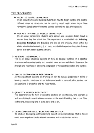 GROUP 11 ASSIGNMENT
Page | 6
THE PROCESSING
 ARCHITECTURAL DEPARTMENT
It’s all about training and building students on how to design building and creating
different styles of structures that is unerring which could make Lagos State
Polytechnic School of Environmental Studies’ students the best among equals.
 ART AND INDUSTRIAL DESIGN DEPARTMENT
It’s all about transforming student using colours and concrete design (clay) to
express how they feel about live. The department is sub-divided into Painting,
Ceramics, Sculpture and Graphics and also as one similarity which unifies the
whole sub-division is drawing. (i.e.) every sub-divided department requires drawing
before they can picture out the art work.
 BUILDING TECHNOLOGY
This is all about educating students on how to develop buildings in a specified
structures and ensuring quality and standard tools are use and also to determine the
strength and weakness of a building and project or forecast the duration of a building.
 ESTATE MANAGEMENT DEPARTMENT
At this department students are training on how to manage properties in terms of
housing, complex, estate and so on. Values and worth in terms of sales, leasing, rent
procurements of properties and the rules therein.
 QUANTITY SURVEY DEPATMENT
This department is the form of educating students on land texture, land strength as
well as soliciting for construction companies on the kind of building that is best fitted
on the land, measuring land in plots, acres and so on.
 URBAN AND REGIONAL PLANNING DEPARTMENT
It’s all about developing and transforming student on societal settings. That is, how it
could be arranged and the location of commerce and industries in a society.
 
