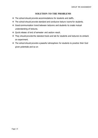 GROUP 11 ASSIGNMENT
Page | 9
SOLUTION TO THE PROBLEMS
 The school should provide accommodations for students and staffs.
 The school should provide standard and conducive lecture rooms for students.
 Good communication trend between lecturers and students to create mutual
understanding of lectures.
 Quick release of end of semester and section result.
 They should provide the standard tools and lab for students and lecturers to embark
on experiment.
 The school should provide a peaceful atmosphere for students to practice their God
given potentials and so on
 