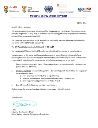 Industrial Energy Efficiency Project
12 May 2015
Dear Mr Edmore Manzunzu
This letter serves to confirm your attendance of the 2-day Advanced Pump System Optimisation course,
offered during the 10 -11 May 2015, as part of the Industrial Energy Efficiency (IEE) Improvement Project
of South Africa, implemented by UNIDO.
This course has been accredited by the South African Institute for Mechanical Engineering (SAIMechE)
and carries with it 2 CPD Credits (category 1).
The CPD Accreditation number is: SAIMechE – 0489-10/14
You may apply to SAIMechE for the CPD credits and submit this letter as proof of your attendance.
Your attendance of this course qualifies you to be considered for the Expert Level course in Pump
System Optimisation. Successful completion of the expert course would qualify you to be considered for
a contract with UNIDO to perform one or more of the following roles on an ad hoc basis:
1. Expert consultant. Assist with Energy Efficiency Assessments of Pump Systems for companies that
participate in the IEE Project.
2. Workshop facilitator. Conduct half-day and/or 1-day workshops with stakeholders. The purpose of
these workshops are to:
a. raise awareness about Industrial Energy Efficiency;
b. promote behaviour that contributes to increased Energy Efficiency; and
c. encourage increased participation in the IEE Project.
3. Expert Trainer. Train Advanced and Expert level learners.
We look forward to your continued participation in and support of the IEE-project.
Yours Sincerely,
J. New
Industrial Development Officer
United Nations Industrial Development Organization
 