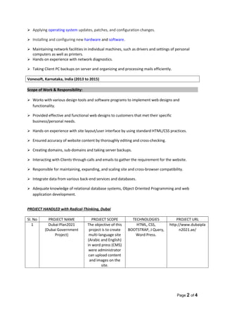  Applying operating system updates, patches, and configuration changes.
 Installing and configuring new hardware and software.
 Maintaining network facilities in individual machines, such as drivers and settings of personal
computers as well as printers.
 Hands-on experience with network diagnostics.
 Taking Client PC backups on server and organizing and processing mails efficiently.
Vonesoft, Karnataka, India (2013 to 2015)
Scope of Work & Responsibility:
 Works with various design tools and software programs to implement web designs and
functionality.
 Provided effective and functional web designs to customers that met their specific
business/personal needs.
 Hands-on experience with site layout/user interface by using standard HTML/CSS practices.
 Ensured accuracy of website content by thoroughly editing and cross-checking.
 Creating domains, sub-domains and taking server backups.
 Interacting with Clients through calls and emails to gather the requirement for the website.
 Responsible for maintaining, expanding, and scaling site and cross-browser compatibility.
 Integrate data from various back-end services and databases.
 Adequate knowledge of relational database systems, Object Oriented Programming and web
application development.
PROJECT HANDLED with Radical-Thinking, Dubai
SI. No PROJECT NAME PROJECT SCOPE TECHNOLOGIES PROJECT URL
1 Dubai Plan2021
(Dubai Government
Project)
The objective of this
project is to create
multi-language site
(Arabic and English)
in word press (CMS)
were administrator
can upload content
and images on the
site.
HTML, CSS,
BOOTSTRAP, J Query,
Word Press.
http://www.dubaipla
n2021.ae/
Page 2 of 4
 