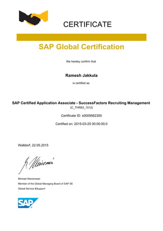CERTIFICATE
SAP Global Certification
We hereby confirm that
Ramesh Jakkula
is certified as
SAP Certified Application Associate - SuccessFactors Recruiting Management
(C_THR83_1512)
Certificate ID: s0009562300
Certified on: 2015-03-25 00:00:00.0
Walldorf, 22.05.2015
Michael Kleinemeier
Member of the Global Managing Board of SAP SE
Global Service &Support
 