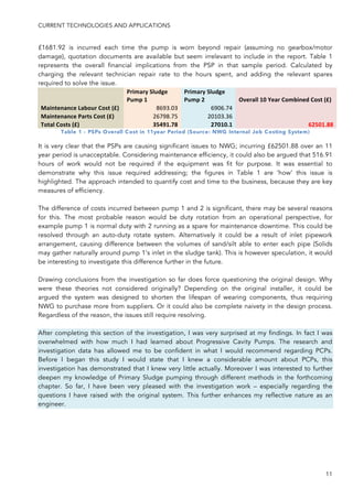 CURRENT TECHNOLOGIES AND APPLICATIONS
11
£1681.92 is incurred each time the pump is worn beyond repair (assuming no gearbox/motor
damage), quotation documents are available but seem irrelevant to include in the report. Table 1
represents the overall financial implications from the PSP in that sample period. Calculated by
charging the relevant technician repair rate to the hours spent, and adding the relevant spares
required to solve the issue.
!
Primary'Sludge'
Pump'1'
Primary'Sludge'
Pump'2' Overall'10'Year'Combined'Cost'(£)'
Maintenance'Labour'Cost'(£)' 8693.03! 6906.74!
!Maintenance'Parts'Cost'(£)' 26798.75! 20103.36!
!Total'Costs'(£)' 35491.78' 27010.1' 62501.88'
Table 1 - PSPs Overall Cost in 11year Period (Source: NWG Internal Job Costing System)
It is very clear that the PSPs are causing significant issues to NWG; incurring £62501.88 over an 11
year period is unacceptable. Considering maintenance efficiency, it could also be argued that 516.91
hours of work would not be required if the equipment was fit for purpose. It was essential to
demonstrate why this issue required addressing; the figures in Table 1 are ‘how’ this issue is
highlighted. The approach intended to quantify cost and time to the business, because they are key
measures of efficiency.
The difference of costs incurred between pump 1 and 2 is significant, there may be several reasons
for this. The most probable reason would be duty rotation from an operational perspective, for
example pump 1 is normal duty with 2 running as a spare for maintenance downtime. This could be
resolved through an auto-duty rotate system. Alternatively it could be a result of inlet pipework
arrangement, causing difference between the volumes of sand/silt able to enter each pipe (Solids
may gather naturally around pump 1’s inlet in the sludge tank). This is however speculation, it would
be interesting to investigate this difference further in the future.
Drawing conclusions from the investigation so far does force questioning the original design. Why
were these theories not considered originally? Depending on the original installer, it could be
argued the system was designed to shorten the lifespan of wearing components, thus requiring
NWG to purchase more from suppliers. Or it could also be complete naivety in the design process.
Regardless of the reason, the issues still require resolving.
After completing this section of the investigation, I was very surprised at my findings. In fact I was
overwhelmed with how much I had learned about Progressive Cavity Pumps. The research and
investigation data has allowed me to be confident in what I would recommend regarding PCPs.
Before I began this study I would state that I knew a considerable amount about PCPs, this
investigation has demonstrated that I knew very little actually. Moreover I was interested to further
deepen my knowledge of Primary Sludge pumping through different methods in the forthcoming
chapter. So far, I have been very pleased with the investigation work – especially regarding the
questions I have raised with the original system. This further enhances my reflective nature as an
engineer.
 