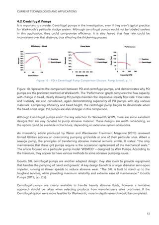 CURRENT TECHNOLOGIES AND APPLICATIONS
13
4.2 Centrifugal Pumps
It is important to consider Centrifugal pumps in the investigation, even if they aren’t typical practice
for Warkworth’s particular sludge system. Although centrifugal pumps would not be labeled useless
in this application, they could compromise efficiency. It is also feared that flow rate could be
inconsistent over that distance, thus affecting the thickening process.
Figure 10 represents the comparison between PD and centrifugal pumps, and demonstrates why PD
pumps are the preferred method at Warkworth. The ‘Performance’ graph compares the flow capacity
with change in head, clearly showing PD pumps maintain the imperative steady flow rate. Flow rates
and viscosity are also considered, again demonstrating superiority of PD pumps with any viscous
materials. Comparing efficiency and head height, the centrifugal pump begins to deteriorate when
the head is too large; PD pumps are also stronger in this comparison.
Although Centrifugal pumps aren’t the key selection for Warkworth WTW, there are some excellent
designs that are very capable to pump abrasive material. These designs are worth considering, as
the option could be available in the future, depending on extensive system alterations.
An interesting article produced by Water and Wastewater Treatment Magazine (2013) reviewed
United Utilities success on overcoming pumping grit/solids at one of their particular sites. Albeit a
sewage pump, the principles of transferring abrasive material remains similar. It states: “the only
maintenance that these grit pumps require is the occasional replacement of the mechanical seals.”
The article focused on a particular pump model ‘WEMCO’ – designed by Weir Pumps. According to
the literature, they appear to have various methods to solve abrasive pumping issues.
Goulds SRL centrifugal pumps are another adapted design; they also claim to provide equipment
that handles the pumping of ‘sand and gravels’. A key design benefit is a larger diameter semi-open
impeller, running at slower speeds to reduce abrasive wear. “The SRL is built to stand up to the
toughest services, while providing maximum reliability and extreme ease of maintenance.” Goulds
Pumps (2015, pp. 2,5).
Centrifugal pumps are clearly available to handle heavily abrasive fluids; however a tentative
approach should be taken when selecting products from manufacturers sales brochures. If the
Centrifugal option were more feasible for Warkworth, more in-depth research would be completed.
Figure 10 - PD v Centrifugal Pump Comparison (Source: Pump School, p. 1)
 