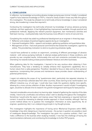 CURRENT TECHNOLOGIES AND APPLICATIONS
18
6. CONCLUSION
In reflection, my knowledge surrounding abrasive sludge pumping was minimal. Initially I considered
myself to have extensive knowledge on PCP’s, it became clearly evident I knew very little throughout
this investigation. This study has allowed me to technically enhance knowledge in areas I considered
strong, also broadening in areas that required it.
Conducting the investigation has technically enhanced my knowledge of various abrasive pumping
methods, and their application. It has highlighted key improvements available, through practical and
professional methods. Applying the relevant practical equipment, lean maintenance activities and
field team training – could potentially make the business more efficient in terms of cost and time.
Completing this module has aided my professional development as an engineer in three key ways:
• Reflection and analysis of positive/negative aspects during an investigation.
• Improved Investigation Skills – research and analysis, gathering qualitative and quantitative data.
• Management of time – had small personal commitments that slowed the investigation, against my
wishes. This provided key motivation to stick to my planning schedules rigidly.
I would have preferred to conduct an experiment, consisting of different percentages of abrasive
material – with various pumping methods. In attempt analyse performance in those conditions, and
provide my own compiled results. Unfortunately time and cost constraints concluded this process,
channeling me towards looking at best practice between literature and other businesses.
When gathering data for the investigation, I learned to be very cautious when obtaining it from
manufacturers. They have a tendency to verbally enhance their equipment’s capabilities; this is
human nature from a sales perspective. Therefore I decided to focus on data coming from personal
experience, incorporating their process and maintenance issues provides clearer understanding of
potential performance.
I regret not widening the scope of my ‘questionnaire data’, particularly into separate industries. In
hindsight I should have collected data from other countries, those claiming to be ‘world leaders’ and
different industries e.g. oil and gas. I could also have made the questions slightly more specific,
allowing for a more concise collection of data. Another improvement I would include if investigating
again, would be to allocate time to research into grit/silt management techniques for best practice.
I learned considerable amounts about my learning style. Instead of gathering the majority of the data
initially, I tend to be unorthodox and enhance areas I wish to develop throughout the investigation.
Sometimes I would write the report, and improve areas I feel lack engrossing or required technical
content. It would be interesting to attempt another approach in future modules, although I feel my
current method allows me to question the investigation information at every opportunity. As an
engineer, questioning ‘why’ is an underpinning principle in my thought process.
This investigation highlights the importance of having senior Mechanical Engineers within NWG,
knowledge is key when designing an important process – the pumps in question are possibly a result
of inadequate design/knowledge. The investigation has given me a positive outlook; I feel I can
make a difference to the business when studying modules. I now face the challenge of having the
recommendations delivered, and contributing the knowledge to further PCP projects.
 