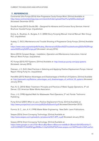 CURRENT TECHNOLOGIES AND APPLICATIONS
19
7. REFERENCES
Continental Ultra Pumps (2016) How Progressive Cavity Pumps Work. [Online] Available at:
http://www.continentalultrapumps.com/store/kcfinder/upload/files/Pump%20Guide(2).pdf
(Accessed: December 2015).
Goulds Pumps (2015) Goulds SRL – Designed for Abrasive and Corrosive Slurry Services. Internal
Brochure: Goulds Pumps. Unpublished.
Grzina, A., Roudnev, A., Burgess, K. E. (2002) Slurry Pumping Manual. Internal Manual: Weir Group
PLC. Unpublished.
Huskey, C. (N.D.) Maintenance and Trouble Shooting of Progressive Cavity Pumps. [Online] Available
at:
https://www.cwea.org/sarbs/pdfs/Huskey_Maintenance%20and%20Troubleshooting%20of%20Progr
essive%20Cavity%20Pumps.pdf (Accessed: January 2016).
Mono (2014) Compact Range – Installation, Operation and Maintenance Instructions. Internal
Manual: Mono Pumps. Unpublished.
PC Pumps (2015) PCP Systems. [Online] Available at: http://www.pc-pump.com/pcp-systems
(Accessed: January 2016).
Petersen, J. E. (N.D.) Best Practices in Selecting and Applying Positive Displacement Pumps. Internal
Report: Viking Pump Inc. Unpublished.
PetroWiki (2015) Relative Advantages and Disadvantages of Artificial Lift Systems. [Online] Available
at: http://petrowiki.org/Relative_advantages_and_disadvantages_of_artificial_lift_systems (Accessed
January 2016).
Pizzi, N. G. (2010) Water Treatment: Principles and Practices of Water Supply Operations, 4th
ed.
Denver, CO: American Water Works Association.
Price, J. K. (1998) Applied Math for Wastewater Plant Operators, 2nd
ed. Florida: Technomic
Publishing.
Pump School (2007) When to use a Positive Displacement Pump. [Online] Available at:
http://www.pumpschool.com/intro/pd%20vs%20centrif.pdf (Accessed December 2015).
Punmia, B. C., Jain, A. K. (1998) Waste Water Engineering. New Delhi: Laxmi Publications.
Seepex (2016) Smart Conveying Technology. [Online] Available at:
http://www.seepex.com/uploads/tx_templavoila/SCT-APP_e.pdf (Accessed January 2016).
Seepex (2016) Smart Conveying Technology. [Online] Available at:
https://www.google.co.uk/url?sa=t&rct=j&q=&esrc=s&source=web&cd=3&ved=0ahUKEwiehdur1-
vLAhVJORQKHTh3AaMQFggvMAI&url=http%3A%2F%2Fwww.seepex.com%2Ffileadmin%2Fuserfun
 