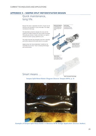 CURRENT TECHNOLOGIES AND APPLICATIONS
24
APPENDIX 3 – SEEPEX SPLIT ROTOR/STATOR DESIGN
Seepex Split Rotor/Stator Diagram (Source: Seepex 2016, p. 2)
Example of Seepex Split Rotor/Stator in Abrasive WTW Sludge Application (Source: Author)
 