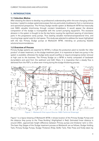 CURRENT TECHNOLOGIES AND APPLICATIONS
4
1. INTRODUCTION
1.1 Selection Motive
After stressing the desire to develop my professional understanding within the ever-changing utilities
business, I opted to analyse systems/processes that are particularly troublesome from a maintenance
and operational perspective. The Primary Sludge transfer system at Warkworth WTW has historically
cost NWG valuable time/money through constant breakdowns. It would appear the abrasive
composition of the sludge is incompatible with the current pumping equipment. This excessive
abrasion in the system is thought to be the key factor causing the significant wearing of rotor/stator
parts in the progressive cavity pumps. Thus wasting valuable maintenance/operational time, and
incurring large capital costs for vital spares. This study was selected to address the issues highlighted
with the two Primary Sludge pumps at Warkworth WTW, intending on producing feasible
solutions/recommendations.
1.2 Overview of Process
Primary Sludge systems are essential for WTW’s; it allows the production plant to transfer the ‘after
product’ of water treatment, to the sludge treatment plant. It is imperative at least one pump in the
system is available; otherwise the sludge tanks would overflow or require emergency tanker removal
at high cost to the business. The Primary Sludge on a WTW is mainly composed of backwash
slurry/debris and sand from the sediment and GAC filters. It is imperative that a steady flow is
delivered from the PSP’s, to allow even mixing during the sludge thickening process.
Figure 1 is a layout drawing of Warkworth WTW; it shows location of the Primary Sludge Pumps and
the distance they pump to the ‘Press Building’ (Highlighted in Red). Estimated linear distance is
around 250m, approximate height difference between Primary pumps and thickener tank is 3.5m.
The basic Key Stages of the Sludge treatment process at Warkworth are as follows; Sludge Holding
Tank, Primary Sludge Pumps, Sludge Thickener (Poly), Buffer Tank, Filter Press and finally taken by
PRIMARY
SLUDGE
PUMPS
Figure 1 - Warkworth Site Layout (Source: NWG Technical Drawings)
 
