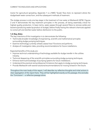 CURRENT TECHNOLOGIES AND APPLICATIONS
5
tractor for agricultural spreading. Appendix 1 is a NWG ‘Scada’ flow chart, to represent where the
sludge/wash water comes from, and the subsequent methods of treatment.
The sludge process is only one key stage in the treatment of river water at Warkworth WTW. Figures
2 and 4 demonstrate the key treatment principles in the process, all being essentially critical for
highest quality production. In basic terms, water passes through several filters to remove solids and
bacteria (producing waste by-product of sludge), before finally having the relevant chemicals applied
to correct pH and disinfect water before distribution to the public.
1.3 Key Aims
The key intentions of this investigation is to demonstrate the following:
• Technically broaden knowledge of engineering, scientific and mathematical principles
surrounding sludge pumping techniques.
• Examine technology currently utilised; assess how if functions and performs.
• Analyse all investigation data, providing recommendations for future installations.
Expected benefits of the study are:
• Improve technical understanding of technology available for sludge transfer in the utilities
industry.
• Technical deepening of the scientific principles surrounding sludge pumping techniques.
• Enhance technical knowledge of pumping systems for future installations.
• Understand the practical and professional limitations that apply to sludge pumping techniques.
• Provide Warkworth with several solutions/recommendations for moving forward in the future.
Throughout the main body of this report, I will describe my reflective thoughts and initial actions in
clear segregation of the report facts. They will be highlighted exactly as this passage; this excludes
the ‘Conclusion’ – a reflective passage alone.
 