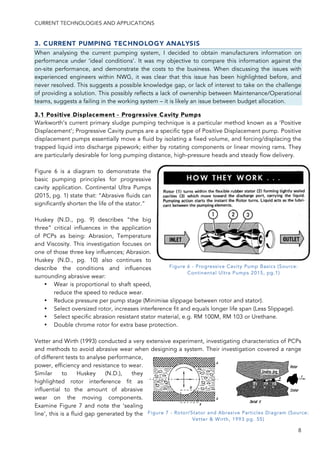 CURRENT TECHNOLOGIES AND APPLICATIONS
8
3. CURRENT PUMPING TECHNOLOGY ANALYSIS
When analysing the current pumping system, I decided to obtain manufacturers information on
performance under ‘ideal conditions’. It was my objective to compare this information against the
on-site performance, and demonstrate the costs to the business. When discussing the issues with
experienced engineers within NWG, it was clear that this issue has been highlighted before, and
never resolved. This suggests a possible knowledge gap, or lack of interest to take on the challenge
of providing a solution. This possibly reflects a lack of ownership between Maintenance/Operational
teams, suggests a failing in the working system – it is likely an issue between budget allocation.
3.1 Positive Displacement - Progressive Cavity Pumps
Warkworth’s current primary sludge pumping technique is a particular method known as a ‘Positive
Displacement’; Progressive Cavity pumps are a specific type of Positive Displacement pump. Positive
displacement pumps essentially move a fluid by isolating a fixed volume, and forcing/displacing the
trapped liquid into discharge pipework; either by rotating components or linear moving rams. They
are particularly desirable for long pumping distance, high-pressure heads and steady flow delivery.
Figure 6 is a diagram to demonstrate the
basic pumping principles for progressive
cavity application. Continental Ultra Pumps
(2015, pg. 1) state that: “Abrasive fluids can
significantly shorten the life of the stator.”
Huskey (N.D., pg. 9) describes “the big
three” critical influences in the application
of PCPs as being: Abrasion, Temperature
and Viscosity. This investigation focuses on
one of those three key influences; Abrasion.
Huskey (N.D., pg. 10) also continues to
describe the conditions and influences
surrounding abrasive wear:
• Wear is proportional to shaft speed,
reduce the speed to reduce wear.
• Reduce pressure per pump stage (Minimise slippage between rotor and stator).
• Select oversized rotor, increases interference fit and equals longer life span (Less Slippage).
• Select specific abrasion resistant stator material, e.g. RM 100M, RM 103 or Urethane.
• Double chrome rotor for extra base protection.
Vetter and Wirth (1993) conducted a very extensive experiment, investigating characteristics of PCPs
and methods to avoid abrasive wear when designing a system. Their investigation covered a range
of different tests to analyse performance,
power, efficiency and resistance to wear.
Similar to Huskey (N.D.), they
highlighted rotor interference fit as
influential to the amount of abrasive
wear on the moving components.
Examine Figure 7 and note the ‘sealing
line’, this is a fluid gap generated by the
Figure 6 - Progressive Cavity Pump Basics (Source:
Continental Ultra Pumps 2015, pg.1)
Figure 7 - Rotor/Stator and Abrasive Particles Diagram (Source:
Vetter & Wirth, 1993 pg. 55)
 
