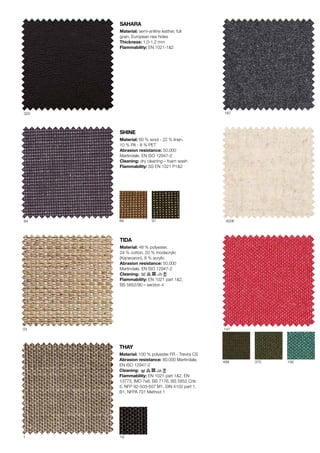 SHINE
Material: 60 % wool - 22 % linen,
10 % PA - 8 % PET
Abrasion resistance: 50.000
Martindale?, EN ISO 12947-2
Cleaning: dry cleaning C foam wash
Flammability: SS EN 1021 P1&2
SAHARA
Material: semi-aniline leather, full
grain, European raw hides
Thickness: 1,0-1,2 mm
Flammability: EN 1021-1&2
19
499
147
1
375 156
03
8984
320
91
187
4006
THAY
Material: 100 % polyester FR - Trevira CS
Abrasion resistance: 80.000 Martindale?,
EN ISO 12947-2
Cleaning:
Flammability: EN 1021 part 1&2, EN
13773, IMO 7e8, BS 7176, BS 5852 Crib
5, NFP 92-503-507 M1, DIN 4102 part 1,
B1, NFPA 701 Method 1
TIDA
Material: 48 % polyester,
24 % cotton?, 20 % modacrylic
(Kanecaron?), 8 % acrylic
Abrasion resistance: 50.000
Martindale?, EN ISO 12947-2
Cleaning:
Flammability: EN 1021 part 1&2,
BS 5852/90 C section 4
 
