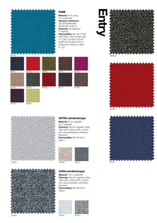 HA039HA021 HA012
EJ104EJ004 EJ016
66071
64089
WK002
Entry
FAME
Material: 95 % wool,
5 % polyamide
Abrasion resistance:
200.000 Martindale,
BS EN ISO 12947-2
Cleaning: dry cleaning C
P-cleaning
Flammability: EN 1021 P1&2
? BS 5852, Crib 5 ? Calif. Bull.
117, Sec. E ? DIN 4102 B2
? NFP 92-503 M2 ? ?norm
B 3825 B1 ? ?norm A 3800
P1, Q1
64055 68038
64036
6106061003
67004
ASTRA-sein?kekangas
Material: 60 % polyolefin,
40 % polyester
Cleaning: Vacuum regularly. Wipe
clean with a damp cloth or sham-
poo using proprietary upholstery
shampoo.
Flammability: BS 476 Part 7
Class 1
60051
60017
66061 64089
64058
68069
67040
CARA-sein?kekangas
Material: 100 % polyolefin
Cleaning: Vacuum regularly. Wipe
clean with a damp cloth or sham-
poo using proprietary upholstery
shampoo.
Flammability: BS 476 Part 7
Class 1
 