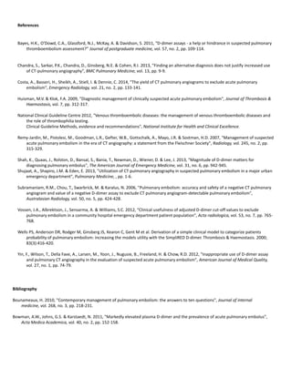 References
Bayes, H.K., O'Dowd, C.A., Glassford, N.J., McKay, A. & Davidson, S. 2011, "D-dimer assays - a help or hindrance in suspected pulmonary
thromboembolism assessment?” Journal of postgraduate medicine, vol. 57, no. 2, pp. 109-114.
Chandra, S., Sarkar, P.K., Chandra, D., Ginsberg, N.E. & Cohen, R.I. 2013, "Finding an alternative diagnosis does not justify increased use
of CT-pulmonary angiography", BMC Pulmonary Medicine, vol. 13, pp. 9-9.
Costa, A., Basseri, H., Sheikh, A., Stiell, I. & Dennie, C. 2014, "The yield of CT pulmonary angiograms to exclude acute pulmonary
embolism", Emergency Radiology, vol. 21, no. 2, pp. 133-141.
Huisman, M.V. & Klok, F.A. 2009, "Diagnostic management of clinically suspected acute pulmonary embolism", Journal of Thrombosis &
Haemostasis, vol. 7, pp. 312-317.
National Clinical Guideline Centre 2012, "Venous thromboembolic diseases: the management of venous thromboembolic diseases and
the role of thrombophilia testing.
Clinical Guideline Methods, evidence and recommendations", National Institute for Health and Clinical Excellence.
Remy-Jardin, M., Pistolesi, M., Goodman, L.R., Gefter, W.B., Gottschalk, A., Mayo, J.R. & Sostman, H.D. 2007, "Management of suspected
acute pulmonary embolism in the era of CT angiography: a statement from the Fleischner Society", Radiology, vol. 245, no. 2, pp.
315-329.
Shah, K., Quaas, J., Rolston, D., Bansal, S., Bania, T., Newman, D., Wiener, D. & Lee, J. 2013, "Magnitude of D-dimer matters for
diagnosing pulmonary embolus", The American Journal of Emergency Medicine, vol. 31, no. 6, pp. 942-945.
Shujaat, A., Shapiro, J.M. & Eden, E. 2013, "Utilization of CT pulmonary angiography in suspected pulmonary embolism in a major urban
emergency department", Pulmonary Medicine, , pp. 1-6.
Subramaniam, R.M., Chou, T., Swarbrick, M. & Karalus, N. 2006, "Pulmonary embolism: accuracy and safety of a negative CT pulmonary
angiogram and value of a negative D-dimer assay to exclude CT pulmonary angiogram-detectable pulmonary embolism",
Australasian Radiology, vol. 50, no. 5, pp. 424-428.
Vossen, J.A., Albrektson, J., Sensarma, A. & Williams, S.C. 2012, "Clinical usefulness of adjusted D-dimer cut-off values to exclude
pulmonary embolism in a community hospital emergency department patient population", Acta radiologica, vol. 53, no. 7, pp. 765-
768.
Wells PS, Anderson DR, Rodger M, Ginsberg JS, Kearon C, Gent M et al. Derivation of a simple clinical model to categorize patients
probability of pulmonary embolism: increasing the models utility with the SimpliRED D-dimer. Thrombosis & Haemostasis. 2000;
83(3):416-420.
Yin, F., Wilson, T., Della Fave, A., Larsen, M., Yoon, J., Nugusie, B., Freeland, H. & Chow, R.D. 2012, "Inappropriate use of D-dimer assay
and pulmonary CT angiography in the evaluation of suspected acute pulmonary embolism", American Journal of Medical Quality,
vol. 27, no. 1, pp. 74-79.
Bounameaux, H. 2010, "Contemporary management of pulmonary embolism: the answers to ten questions", Journal of internal
medicine, vol. 268, no. 3, pp. 218-231.
Bowman, A.W., Johns, G.S. & Karstaedt, N. 2011, "Markedly elevated plasma D-dimer and the prevalence of acute pulmonary embolus",
Acta Medica Academica, vol. 40, no. 2, pp. 152-158.
Bibliography
 