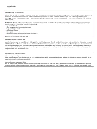 Appendices:
Appendix 2: Adjusting D-dimer for age
Typically, the cut off value for serum D-dimer is 500 mg/L, below which the diagnosis of PE can be ruled out. However one study concluded that this could be increased
to 1000 mg/L without affecting its sensitivity, safely eliminating the diagnosis in more patients, and further reducing the use of imaging (Bowman, Johns and Karstaedt,
2011). A PE is more likely to occur in the elderly, and multiple comorbidities associated with aging can mimic a PE clinically. Hence, the argument exists regarding the
usefulness of this value for the elderly, with evidence showing that a PE may be excluded in as few as 5% of patients over 80, compared with 60% in those under 40,
using this D-dimer value (Bounameaux, 2010).
Appendix 1: Other PTP scoring tools
“Geneva score (original and revised) - The original Geneva score is based on seven clinical factors and required interpretation of the findings on chest X-ray and arterial
blood gases. The revised Geneva score covers eight parameters in 3 clinical areas: risk factors, symptoms and clinical signs. Each of these is given 1 to 5 points
accordingly. This gives a possible score range of 0 to 25. A score of 11 or higher is classified as ‘high risk’ of PE; a score of 4 to 10 as ‘intermediate risk’ and a score of 0
to 3 as ‘low risk’.
Charlotte rule - Patients with suspected PE (based on empiric clinical assessment) are stratified into low-risk and high-risk (pre-test probability groups). Patients are
classified as high risk if they have at least two of the following:
• Age greater than 50
• Heart rate greater than systolic blood pressure
• Surgery in the past month
• Unilateral leg swelling
• Haemoptysis
• Unexplained oxygen saturation less than 95% on room air.”
(National Clinical Guideline Centre 2012, p 69.)
Appendix 3: Other imaging techniques
Pulmonary Angiogram (PA)
The PA was the traditional gold standard (Yin et al, 2012) reference imaging method (Huisman and Klok, 2009). However it is Invasive and resource demanding and no
longer routinely performed (Bounameaux, 2010).
Magnetic Resonance Angiography (MRA)
MRA has potential as an alternative for those unsuited to iodinated CM (Huisman and Klok, 2009), due to shortened acquisition times and improved spatial resolution.
Combined perfusion and non-contrast/contrast scans have a specificity of 93% (Remy-Jardin et al, 2007), however, 25% of scans are inadequate (Bounameaux, 2010).
 