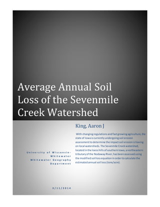Average Annual Soil
Loss of the Sevenmile
Creek Watershed
U n i v e r s i t y o f W i s c o n s i n -
W h i t e w a t e r
W h i t e w a t e r G e o g r a p h y
D e p a r t m e n t
3 / 1 1 / 2 0 1 4
King, Aaron J
With changingregulationsandfastgrowingagriculture,the
state of Iowaiscurrentlyundergoingsoil erosion
assessmenttodetermine the impactsoil erosionishaving
on local watersheds.The Sevenmile Creekwatershed,
locatedinthe loesshillsof southernIowa,anortheastern
tributaryof the NodawayRiver,hasbeenassessedusing
the modifiedsoillossequationinordertocalculate the
estimatedannual soil loss(tons/acre).
 