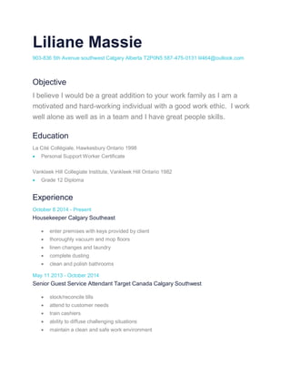 Liliane Massie
903-836 5th Avenue southwest Calgary Alberta T2P0N5 587-475-0131 lil464@outlook.com
Objective
I believe I would be a great addition to your work family as I am a
motivated and hard-working individual with a good work ethic. I work
well alone as well as in a team and I have great people skills.
Education
La Cité Collégiale, Hawkesbury Ontario 1998
 Personal Support Worker Certificate
Vankleek Hill Collegiate Institute, Vankleek Hill Ontario 1982
 Grade 12 Diploma
Experience
October 8 2014 - Present
Housekeeper Calgary Southeast
 enter premises with keys provided by client
 thoroughly vacuum and mop floors
 linen changes and laundry
 complete dusting
 clean and polish bathrooms
May 11 2013 - October 2014
Senior Guest Service Attendant Target Canada Calgary Southwest
 stock/reconcile tills
 attend to customer needs
 train cashiers
 ability to diffuse challenging situations
 maintain a clean and safe work environment
 