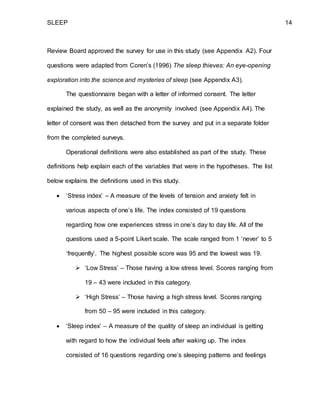 SLEEP 14
Review Board approved the survey for use in this study (see Appendix A2). Four
questions were adapted from Coren’s (1996) The sleep thieves: An eye-opening
exploration into the science and mysteries of sleep (see Appendix A3).
The questionnaire began with a letter of informed consent. The letter
explained the study, as well as the anonymity involved (see Appendix A4). The
letter of consent was then detached from the survey and put in a separate folder
from the completed surveys.
Operational definitions were also established as part of the study. These
definitions help explain each of the variables that were in the hypotheses. The list
below explains the definitions used in this study.
 ‘Stress index’ – A measure of the levels of tension and anxiety felt in
various aspects of one’s life. The index consisted of 19 questions
regarding how one experiences stress in one’s day to day life. All of the
questions used a 5-point Likert scale. The scale ranged from 1 ‘never’ to 5
‘frequently’. The highest possible score was 95 and the lowest was 19.
 ‘Low Stress’ – Those having a low stress level. Scores ranging from
19 – 43 were included in this category.
 ‘High Stress’ – Those having a high stress level. Scores ranging
from 50 – 95 were included in this category.
 ‘Sleep index’ – A measure of the quality of sleep an individual is getting
with regard to how the individual feels after waking up. The index
consisted of 16 questions regarding one’s sleeping patterns and feelings
 