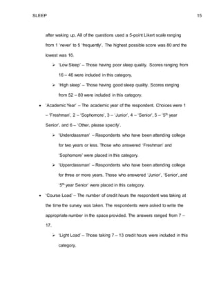 SLEEP 15
after waking up. All of the questions used a 5-point Likert scale ranging
from 1 ‘never’ to 5 ‘frequently’. The highest possible score was 80 and the
lowest was 16.
 ‘Low Sleep’ – Those having poor sleep quality. Scores ranging from
16 – 46 were included in this category.
 ‘High sleep’ – Those having good sleep quality. Scores ranging
from 52 – 80 were included in this category.
 ‘Academic Year’ – The academic year of the respondent. Choices were 1
– ‘Freshman’, 2 – ‘Sophomore’, 3 – ‘Junior’, 4 – ‘Senior’, 5 – ‘5th year
Senior’, and 6 – ‘Other, please specify’.
 ‘Underclassman’ – Respondents who have been attending college
for two years or less. Those who answered ‘Freshman’ and
‘Sophomore’ were placed in this category.
 ‘Upperclassman’ – Respondents who have been attending college
for three or more years. Those who answered ‘Junior’, ‘Senior’, and
‘5th year Senior’ were placed in this category.
 ‘Course Load’ – The number of credit hours the respondent was taking at
the time the survey was taken. The respondents were asked to write the
appropriate number in the space provided. The answers ranged from 7 –
17.
 ‘Light Load’ – Those taking 7 – 13 credit hours were included in this
category.
 