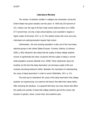 SLEEP 2
Literature Review
The number of students enrolled in colleges and universities across the
United States has grown steadily over the years. In 1940 only 24.5 percent of
U.S. citizens over the age of 25 had a high school diploma where as in 2008,
27.7 percent had, not only a high school diploma, but a bachelor’s degree or
higher (Julian & Kominski, 2011, p. 2). This statistic shows that more and more
individuals are seeking education beyond high school.
Unfortunately, this ever growing population is also one of the most sleep
deprived groups in the United States (Forquer, Comden, Gabriau, & Johnson,
2008, p. 563). Research also states that the quality of sleep college students
receive is significantly less when compared with the quality of sleep a ‘normal’
adult population receives (Buboltz et al., 2009). These statements alone are
troubling but the fact that sleep deprivation can decrease quality of life and
increase risk taking behaviors further illustrates the importance of understanding
the cause of sleep deprivation in order to avoid it (Marhefka, 2011, p. 21).
The best way to understand the cause of the sleep deprivation that college
students are experiencing is to examine the factors that affect their sleep habits.
After reviewing the literature, it is apparent that there are many factors that affect
the quality and quantity of sleep that college students get but this review only
focused on gender, stress, course load, and academic year.
 