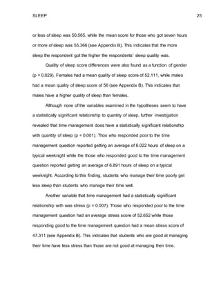 SLEEP 25
or less of sleep was 50.565, while the mean score for those who got seven hours
or more of sleep was 55.366 (see Appendix B). This indicates that the more
sleep the respondent got the higher the respondents’ sleep quality was.
Quality of sleep score differences were also found as a function of gender
(p = 0.029). Females had a mean quality of sleep score of 52.111, while males
had a mean quality of sleep score of 56 (see Appendix B). This indicates that
males have a higher quality of sleep than females.
Although none of the variables examined in the hypotheses seem to have
a statistically significant relationship to quantity of sleep, further investigation
revealed that time management does have a statistically significant relationship
with quantity of sleep (p = 0.001). Thos who responded poor to the time
management question reported getting an average of 6.022 hours of sleep on a
typical weeknight while the those who responded good to the time management
question reported getting an average of 6.891 hours of sleep on a typical
weeknight. According to this finding, students who manage their time poorly get
less sleep than students who manage their time well.
Another variable that time management had a statistically significant
relationship with was stress (p = 0.007). Those who responded poor to the time
management question had an average stress score of 52.652 while those
responding good to the time management question had a mean stress score of
47.311 (see Appendix B). This indicates that students who are good at managing
their time have less stress than those are not good at managing their time.
 