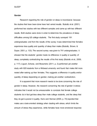 SLEEP 3
Gender
Research regarding the role of gender on sleep is inconclusive because
the studies that have been done have had varied results. Buboltz et al. (2001)
performed two studies with two different samples and came up with two different
results. Both studies were done in order to determine the prevalence of sleep
difficulties among US college students. The first study surveyed 191
undergraduates and from the results of the survey it was determined that females
experience less quality and quantity of sleep than males (Buboltz, Brown, &
Soper, 2001, p. 133). The second survey was given to 741 undergraduates; it
showed that the students’ gender made no difference in quality or quantity of
sleep, completely contradicting the results of his first study (Buboltz et al., 2009,
p. 117). Liguori, Schuna, and Mozumdra (2011, p. 3) performed yet another
study with 820 students from a Midwest university and found that males felt more
rested after waking up than females. This suggests a difference in quality and/or
quantity of sleep depending on gender, making yet another contradiction.
It is apparent that more research needs to be done concerning the role of
gender in sleep. However, the research concerning the role of gender in stress
indicates that it would not be unreasonable to conclude that female college
students do in fact get less sleep than male college students, and the sleep that
they do get is poorer in quality. Kariv and Heiman (2005, p. 74) reported that
males use a task-oriented strategy when dealing with stress, which limits the
amount of stress they experience, while females have more emotional response
 