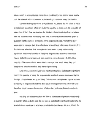 SLEEP 30
sleep, which in turn produces more stress resulting in even poorer sleep quality
until the student is in a downward spiral leading to extreme sleep deprivation.
Contrary to the predictions of hypotheses H2, stress did not seem to have
a statistically significant effect on student’s quantity of sleep as it did on quality of
sleep (p = 0.104). One explanation for this lack of statistical significance is how
well the students were managing their time. According to the answers given to
question 8 of the survey, a majority of the respondents (66.7%) felt that they
were able to manage their time effectively at least fairly often (see Appendix A1).
Furthermore, effective time management was seen to play a statistically
significant role in the quantity of sleep the respondents received, with those
having better time management also receiving more sleep (p = 0.001). So a
majority of the respondents were able to manage how much sleep they got
despite the amount of stress they were experiencing.
Like stress, academic year was not found to play a statistically significant
role in the quantity of sleep the respondents received, as was evidenced by the
findings of hypotheses H1 (p = 0.394). This too can be explained by the fact that
a majority of respondents felt that they could manage their time affectively and
therefore could manage the amount of sleep they got regardless of academic
year.
Not only did academic year not have a statistically significant relationship
to quantity of sleep but it also did not have a statistically significant relationship to
level of stress, contrary to what was predicted in hypotheses H5 (p = 0.344). So
 