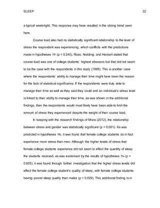 SLEEP 32
a typical weeknight. This response may have resulted in the strong trend seen
here.
Course load also had no statistically significant relationship to the level of
stress the respondent was experiencing, which conflicts with the predictions
made in hypotheses H7 (p = 0.245). Ross, Niebling, and Heckert stated that
course load was one of college students’ highest stressors but that did not seem
to be the case with the respondents in this study (1999). This is another case
where the respondents’ ability to manage their time might have been the reason
for the lack of statistical significance. If the respondents were truly able to
manage their time as well as they said they could and an individual’s stress level
is linked to their ability to manage their time, as was shown in the additional
findings, than the respondents would most likely have been able to limit the
amount of stress they experienced despite the weight of their course load.
In keeping with the research findings of Misra (2012), the relationship
between stress and gender was statistically significant (p = 0.001). As was
predicted in hypotheses H6, it was found that female college students do in fact
experience more stress than men. Although the higher levels of stress that
female college students experience did not seem to effect the quantity of sleep
the students received, as was evidenced by the results of hypotheses H4 (p =
0.605), it was found through further investigation that the higher stress levels did
effect the female college student’s quality of sleep, with female college students
having poorer sleep quality than males (p = 0.029). This additional finding is in
 
