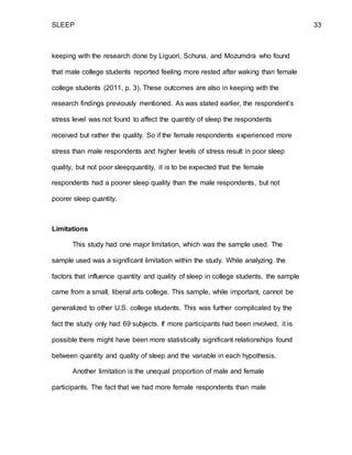 SLEEP 33
keeping with the research done by Liguori, Schuna, and Mozumdra who found
that male college students reported feeling more rested after waking than female
college students (2011, p. 3). These outcomes are also in keeping with the
research findings previously mentioned. As was stated earlier, the respondent’s
stress level was not found to affect the quantity of sleep the respondents
received but rather the quality. So if the female respondents experienced more
stress than male respondents and higher levels of stress result in poor sleep
quality, but not poor sleepquantity, it is to be expected that the female
respondents had a poorer sleep quality than the male respondents, but not
poorer sleep quantity.
Limitations
This study had one major limitation, which was the sample used. The
sample used was a significant limitation within the study. While analyzing the
factors that influence quantity and quality of sleep in college students, the sample
came from a small, liberal arts college. This sample, while important, cannot be
generalized to other U.S. college students. This was further complicated by the
fact the study only had 69 subjects. If more participants had been involved, it is
possible there might have been more statistically significant relationships found
between quantity and quality of sleep and the variable in each hypothesis.
Another limitation is the unequal proportion of male and female
participants. The fact that we had more female respondents than male
 