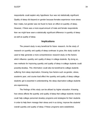 SLEEP 34
respondents could explain why hypothesis four was not statistically significant.
Quality of sleep did depend on gender because females experience more stress
than males, but gender was not found to have an effect on quantity of sleep.
However, if there was a more equal amount of male and female respondents
than we might have seen a statistically significant difference in quantity of sleep
as well as quality of sleep.
Implications
The present study is very beneficial for future research. As the study of
research on quantity and quality of sleep continues to grow, this study could be
used to help generate a more comprehensive research study on the factors
which influence quantity and quality of sleep in college students. By doing so,
new methods for improving quantity and quality of sleep in college students could
possibly develop. This information could also be beneficial to college students
suffering from sleep deprivation. Knowing how factors such as gender, stress,
academic year, and course load affect the quantity and quality of sleep college
students get is essential in understanding the sleep deprivation college students
are experiencing.
The findings of this study can be utilized by higher education. Knowing
how stress affects the quantity and quality of sleep that college students receive
could help college personnel develop programs and strategies for their students
in order to help them manage their stress and in so doing, improve the students’
overall quantity and quality of sleep. If these programs were established,
 