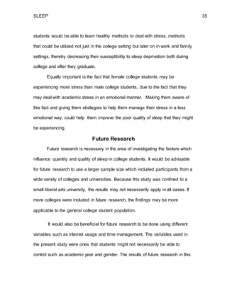 SLEEP 35
students would be able to learn healthy methods to deal with stress, methods
that could be utilized not just in the college setting but later on in work and family
settings, thereby decreasing their susceptibility to sleep deprivation both during
college and after they graduate.
Equally important is the fact that female college students may be
experiencing more stress than male college students, due to the fact that they
may deal with academic stress in an emotional manner. Making them aware of
this fact and giving them strategies to help them manage their stress in a less
emotional way, could help them improve the poor quality of sleep that they might
be experiencing.
Future Research
Future research is necessary in the area of investigating the factors which
influence quantity and quality of sleep in college students. It would be advisable
for future research to use a larger sample size which included participants from a
wide variety of colleges and universities. Because this study was confined to a
small liberal arts university, the results may not necessarily apply in all cases. If
more colleges were included in future research, the findings may be more
applicable to the general college student population.
It would also be beneficial for future research to be done using different
variables such as internet usage and time management. The variables used in
the present study were ones that students might not necessarily be able to
control such as academic year and gender. The results of future research in this
 