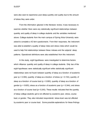 SLEEP 37
were also seen to experience poor sleep quantity and quality due to the amount
of stress they were under.
From the information gleaned in the literature review, it was necessary to
examine whether there were any statistically significant relationships between
quantity and quality of sleep in college students and the variables mentioned
above. College students from the main campus of Spring Arbor University were
asked to complete a 42 item questionnaire. From their responses, the instrument
was able to establish a quality of sleep index and stress index which would be
used to help find relationships between these indexes and the subjects’ sleep
patterns. Operational definitions were also established from this instrument.
In this study, eight hypotheses were investigated to determine factors
which influence quantity and quality of sleep in college students. Only two of the
eight hypotheses were statistically significant while statistically significant
relationships were not found between quantity of sleep as a function of academic
year (p = 0.394), quantity of sleep as a function of stress (p = 0.104), quantity of
sleep as a function of course load (p = 0.060), quantity of sleep as a function of
gender (p = 0.605), stress as a function of academic year (p = 0.344), and stress
as a function of course load (p= 0.245). These results indicated that the quantity
of sleep college students get is not affected by academic year, stress, course
load, or gender. They also indicated respondents’ stress level was not affected
by academic year or course load. Some possible explanations for these findings
 