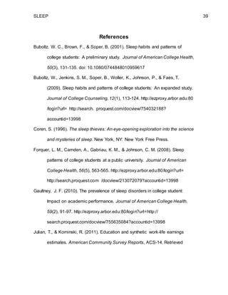 SLEEP 39
References
Buboltz. W. C., Brown, F., & Soper, B. (2001). Sleep habits and patterns of
college students: A preliminary study. Journal of American College Health,
50(3), 131-135. doi: 10.1080/0744848010959617
Buboltz, W., Jenkins, S. M., Soper, B., Woller, K., Johnson, P., & Faes, T.
(2009). Sleep habits and patterns of college students: An expanded study.
Journal of College Counseling, 12(1), 113-124. http://ezproxy.arbor.edu:80
/login?url= http://search. proquest.com/docview/754032188?
accountid=13998
Coren, S. (1996). The sleep thieves: An eye-opening exploration into the science
and mysteries of sleep. New York, NY: New York Free Press.
Forquer, L. M., Camden, A., Gabriau, K. M., & Johnson, C. M. (2008). Sleep
patterns of college students at a public university. Journal of American
College Health, 56(5), 563-565. http://ezproxy.arbor.edu:80/login?url=
http://search.proquest.com /docview/213072079?accountid=13998
Gaultney, J. F. (2010). The prevalence of sleep disorders in college student:
Impact on academic performance. Journal of American College Health,
59(2), 91-97. http://ezproxy.arbor.edu:80/login?url=http://
search.proquest.com/docview/755635084?accountid=13998
Julian, T., & Kominski, R. (2011). Education and synthetic work-life earnings
estimates. American Community Survey Reports, ACS-14. Retrieved
 