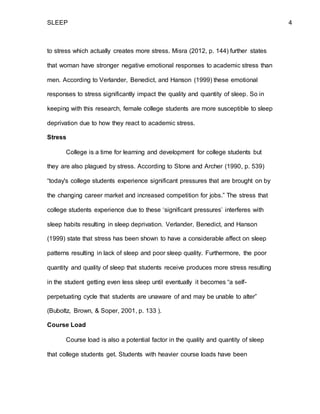 SLEEP 4
to stress which actually creates more stress. Misra (2012, p. 144) further states
that woman have stronger negative emotional responses to academic stress than
men. According to Verlander, Benedict, and Hanson (1999) these emotional
responses to stress significantly impact the quality and quantity of sleep. So in
keeping with this research, female college students are more susceptible to sleep
deprivation due to how they react to academic stress.
Stress
College is a time for learning and development for college students but
they are also plagued by stress. According to Stone and Archer (1990, p. 539)
“today's college students experience significant pressures that are brought on by
the changing career market and increased competition for jobs.” The stress that
college students experience due to these ‘significant pressures’ interferes with
sleep habits resulting in sleep deprivation. Verlander, Benedict, and Hanson
(1999) state that stress has been shown to have a considerable affect on sleep
patterns resulting in lack of sleep and poor sleep quality. Furthermore, the poor
quantity and quality of sleep that students receive produces more stress resulting
in the student getting even less sleep until eventually it becomes “a self-
perpetuating cycle that students are unaware of and may be unable to alter”
(Buboltz, Brown, & Soper, 2001, p. 133 ).
Course Load
Course load is also a potential factor in the quality and quantity of sleep
that college students get. Students with heavier course loads have been
 