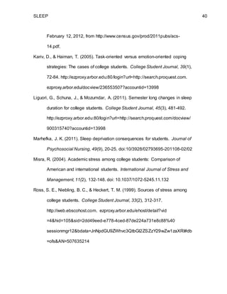 SLEEP 40
February 12, 2012, from http://www.census.gov/prod/2011pubs/acs-
14.pdf.
Kariv, D., & Haiman, T. (2005). Task-oriented versus emotion-oriented coping
strategies: The cases of college students. College Student Journal, 39(1),
72-84. http://ezproxy.arbor.edu:80/login?url=http://search.proquest.com.
ezproxy.arbor.edu/docview/236553507?accountid=13998
Liguori, G., Schuna, J., & Mozumdar, A. (2011). Semester long changes in sleep
duration for college students. College Student Journal, 45(3), 481-492.
http://ezproxy.arbor.edu:80/login?url=http://search.proquest.com/docview/
900315740?accountid=13998
Marhefka, J. K. (2011). Sleep deprivation consequences for students. Journal of
Psychosocial Nursing, 49(9), 20-25. doi:10/3928/02793695-201108-02/02
Misra, R. (2004). Academic stress among college students: Comparison of
American and international students. International Journal of Stress and
Management, 11(2), 132-148. doi: 10.1037/1072-5245.11.132
Ross, S. E., Niebling, B. C., & Heckert, T. M. (1999). Sources of stress among
college students. College Student Journal, 33(2), 312-317.
http://web.ebscohost.com. ezproxy.arbor.edu/ehost/detail?vid
=4&hid=105&sid=2dd49eed-e778-4ced-87de224a731e8c88%40
sessionmgr12&bdata=JnNpdGU9ZWhvc3QtbGl2ZSZzY29wZw1zaXRl#db
=ofs&AN=507635214
 