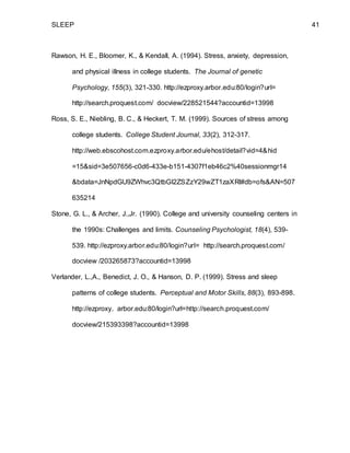 SLEEP 41
Rawson, H. E., Bloomer, K., & Kendall, A. (1994). Stress, anxiety, depression,
and physical illness in college students. The Journal of genetic
Psychology, 155(3), 321-330. http://ezproxy.arbor.edu:80/login?url=
http://search.proquest.com/ docview/228521544?accountid=13998
Ross, S. E., Niebling, B. C., & Heckert, T. M. (1999). Sources of stress among
college students. College Student Journal, 33(2), 312-317.
http://web.ebscohost.com.ezproxy.arbor.edu/ehost/detail?vid=4&hid
=15&sid=3e507656-c0d6-433e-b151-4307f1eb46c2%40sessionmgr14
&bdata=JnNpdGU9ZWhvc3QtbGl2ZSZzY29wZT1zaXRl#db=ofs&AN=507
635214
Stone, G. L., & Archer, J.,Jr. (1990). College and university counseling centers in
the 1990s: Challenges and limits. Counseling Psychologist, 18(4), 539-
539. http://ezproxy.arbor.edu:80/login?url= http://search.proquest.com/
docview /203265873?accountid=13998
Verlander, L.,A., Benedict, J. O., & Hanson, D. P. (1999). Stress and sleep
patterns of college students. Perceptual and Motor Skills, 88(3), 893-898.
http://ezproxy. arbor.edu:80/login?url=http://search.proquest.com/
docview/215393398?accountid=13998
 
