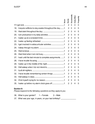 SLEEP 44
17.I get sick. ....................................................................................1 2 3 4 5
18. I require caffeine to stay awake throughout the day........1 2 3 4 5
19. I feel alert throughout the day. ............................................1 2 3 4 5
20. I am productive in my daily activities..................................1 2 3 4 5
21. I wake up at a consistent time .............................................1 2 3 4 5
22. I wake up feeling refreshed. ................................................1 2 3 4 5
23. I get involved in extracurricular activities...........................1 2 3 4 5
24. I sleep through my alarm. ....................................................1 2 3 4 5
25. I feel anxious..........................................................................1 2 3 4 5
26. I feel tired when I am not busy ............................................1 2 3 4 5
27. I wait until the last minute to complete assignments. ......1 2 3 4 5
28. I have trouble focusing. ........................................................1 2 3 4 5
29. I wake up in the middle of the night....................................1 2 3 4 5
30. I fall asleep when I do not intend to....................................1 2 3 4 5
31. I pull all-nighters. ...................................................................1 2 3 4 5
32. I have trouble remembering certain things........................1 2 3 4 5
33. I fall asleep in class...............................................................1 2 3 4 5
34. I find myself crying for no reason........................................1 2 3 4 5
35. I wake up before my alarm clock goes off.........................1 2 3 4 5
Section II:
Please respond to the fallowing questions as they apply to you
36. What is your gender? 1 – Female 2 – Male
37. What was your age, in years, on your last birthday?
Never
Rarely
Occasionally
FairlyOften
Frequently
 