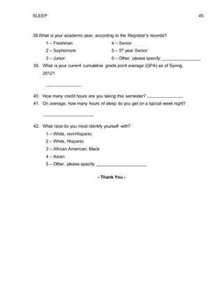 SLEEP 45
38.What is your academic year, according to the Registrar’s records?
1 – Freshman 4 – Senior
2 – Sophomore 5 – 5th year Senior
3 – Junior 6 – Other, please specify:
39. What is your current cumulative grade point average (GPA) as of Spring,
2012?
40. How many credit hours are you taking this semester?
41. On average, how many hours of sleep do you get on a typical week night?
42. What race do you most identify yourself with?
1 – White, non-Hispanic
2 – White, Hispanic
3 – African American, Black
4 – Asian
5 – Other, please specify:
- Thank You -
 