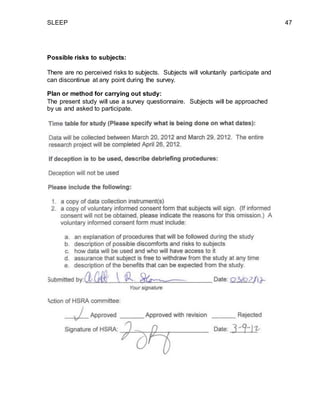 SLEEP 47
Possible risks to subjects:
There are no perceived risks to subjects. Subjects will voluntarily participate and
can discontinue at any point during the survey.
Plan or method for carrying out study:
The present study will use a survey questionnaire. Subjects will be approached
by us and asked to participate.
 