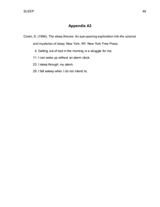 SLEEP 48
Appendix A3
Coren, S. (1996). The sleep thieves: An eye-opening exploration into the science
and mysteries of sleep. New York, NY: New York Free Press.
4. Getting out of bed in the morning is a struggle for me.
11. I can wake up without an alarm clock.
23. I sleep through my alarm.
29. I fall asleep when I do not intend to.
 