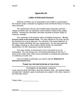 SLEEP 49
Appendix A4
Letter of Informed Consent
Welcome and thank you for responding to the invitation to participate in
this research project conducted by Angelique Cobb and Rachel Slocum at Spring
Arbor University.
The questionnaire that you will complete today will greatly assist this
college and others like it to understand issues related to sleep among college
students. Knowing this information will make it possible to provide insight on
numerous variables.
Your responses to all questions will be completely anonymous. Do not
put your name on the answer sheet. The data collected for the study will only
be considered as a group data pool. You will hand in the signed statement of
informed consent separately from your questionnaire. No one associated with
the college, including us, will be able to identify neither any individual's
questionnaire nor their responses to specific questions.
This study involves no deceit and no risk or discomfort to you for
participating. You may change your mind about participating at any time. A
report of the results of this study may be submitted to a professional publication
or conference at a later time.
If you are willing to participate, you need to sign the Statement of
Informed Consent below:
THANK YOU FOR PARTICIPATING IN THIS STUDY.

STATEMENT OF INFORMED CONSENT
I have read the above information about this research study. My signature below
indicates that I voluntarily agree to participate as a subject in this study, based on
the information above.
Today’s Date __________________
Signature ________________________________________________
 
