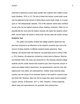 SLEEP 5
observed to experience poorer sleep quantity than students with a lighter course
loads (Gaultney, 2010, p. 91). The lack of sleep that heavier course loads cause
may be explained by the amount of stress these course loads create. In a survey
given to 100 undergraduate students, 73% of the students ranked class workload
as one of the top five highest stressors (Ross, Niebling, & Heckert, 1999). So it is
possible that the more work the student receives, the higher the student’s stress
level; and the higher the student’s stress level, the less sleep the student will get.
Academic Year
The quality and quantity of sleep that college students experience has
also been observed to be influenced by the student’s academic year due to the
amount of stress students at different academic levels experience. Ross,
Niebling, and Heckert state that freshman are particularly prone to stress (1999,
p. 312). However, this statement contradicts a study done by Rawson, Bloomer,
and Kendall (1994). The study was performed on 184 randomly selected college
students and the results showed that academic year does impact the amount of
stress and college student experiences, but upperclassmen were the ones who
experienced more stress, not underclassmen. Another study observed sleep
duration over the course of one semester based on the student’s academic year
and found that “freshman slept over 20 min longer than upper division students”
(Liguori, Schuna, & Mozumdar, 2011, p. 485). Therefore, if stress negatively
affects sleep and upperclassmen are generally more stressed than
 