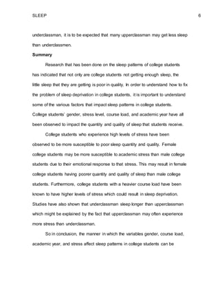 SLEEP 6
underclassman, it is to be expected that many upperclassman may get less sleep
than underclassmen.
Summary
Research that has been done on the sleep patterns of college students
has indicated that not only are college students not getting enough sleep, the
little sleep that they are getting is poor in quality. In order to understand how to fix
the problem of sleep deprivation in college students, it is important to understand
some of the various factors that impact sleep patterns in college students.
College students’ gender, stress level, course load, and academic year have all
been observed to impact the quantity and quality of sleep that students receive.
College students who experience high levels of stress have been
observed to be more susceptible to poor sleep quantity and quality. Female
college students may be more susceptible to academic stress than male college
students due to their emotional response to that stress. This may result in female
college students having poorer quantity and quality of sleep than male college
students. Furthermore, college students with a heavier course load have been
known to have higher levels of stress which could result in sleep deprivation.
Studies have also shown that underclassman sleep longer than upperclassman
which might be explained by the fact that upperclassman may often experience
more stress than underclassman.
So in conclusion, the manner in which the variables gender, course load,
academic year, and stress affect sleep patterns in college students can be
 