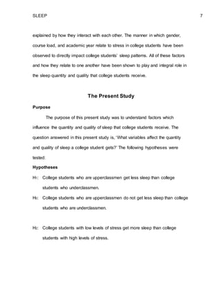 SLEEP 7
explained by how they interact with each other. The manner in which gender,
course load, and academic year relate to stress in college students have been
observed to directly impact college students’ sleep patterns. All of these factors
and how they relate to one another have been shown to play and integral role in
the sleep quantity and quality that college students receive.
The Present Study
Purpose
The purpose of this present study was to understand factors which
influence the quantity and quality of sleep that college students receive. The
question answered in this present study is, ‘What variables affect the quantity
and quality of sleep a college student gets?’ The following hypotheses were
tested:
Hypotheses
H1: College students who are upperclassmen get less sleep than college
students who underclassmen.
H0: College students who are upperclassmen do not get less sleep than college
students who are underclassmen.
H2: College students with low levels of stress get more sleep than college
students with high levels of stress.
 