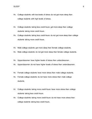 SLEEP 8
H0: College students with low levels of stress do not get more sleep than
college students with high levels of stress.
H3: College students taking less credit hours get more sleep than college
students taking more credit hours.
H0: College students taking less credit hours do not get more sleep than college
students taking more credit hours.
H4: Male college students get more sleep than female college students.
H0: Male college students do not get more sleep than female college students.
H5: Upperclassmen have higher levels of stress than underclassmen.
H0: Upperclassmen do not have higher levels of stress than underclassmen.
H6: Female college students have more stress than male college students.
H0: Female college students do not have more stress than male college
students.
H7: College students taking more credit hours have more stress than college
students taking less credit hours.
H0: College students taking more credit hours do not have more stress than
college students taking less credit hours.
 