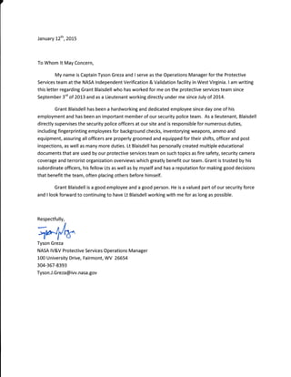 January !2th,2o!5
To Whom lt May Concern,
My name is Captain Tyson Greza and I serve as the Operations Manager for the Protective
Services team at the NASA lndependent Verification & Validation facility in West Virginia. I am writing
this letter regarding Grant Blaisdell who has worked for me on the protective services team since
September 3'd of 2013 and as a Lieutenant working directly under me since July of 2014.
Grant Blaisdell has been a hardworking and dedicated employee since day one of his
employment and has been an important member of our security police team. As a lieutenant, Blaisdell
directly supervises the security police officers at our site and is responsible for numerous duties,
including fingerprinting employees for background checks, inventorying weapons, ammo and
equipment, assuring all officers are properly groomed and equipped for their shifts, officer and post
inspections, as well as many more duties. Lt Blaisdell has personally created multiple educational
documents that are used by our protective services team on such topics as fire safety, security camera
coverage and terrorist organization overuiews which greatly benefit our team. Grant is trusted by his
subordinate officers, his fellow Lts as well as by myself and has a reputation for making good decisions
that benefit the team, often placing others before himself.
Grant Blaisdell is a good employee and a good person. He is a valued part of our security force
and I look forward to continuing to have Lt Blaisdell working with me for as long as possible.
Tyson Greza
NASA lV&V Protective Services Operations Manager
100 University Drive, Fairmont, WV 26554
304-367-8393
Tyson.J.G reza @ iw.nasa.gov
Respectfully,
 