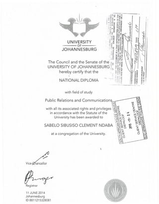 UNIVERSITY
----OF----
JOHAN NESBU RG
with field of study
Public Relations and Communications
'tS
with all its associated rights and privileges ~ *in accordance with the Statute of the ~ ~ u- -4"
9 o 0 c:>
i...Ju.lO •
0 <:2.-l :=.
.0- ;:> ':t- •
SABELO SIBUSISO CLEMENT NDABA ~ ~~ s_ 0 ('Oof
~ I-
'.1-, Z
4 ,l.l
:c ::J1- o
~ -'
University has been awarded to
at a congregation of the University.
Vice-
Registrar
11 JUNE 2014
Johannesburg
ID 8811215328081
 