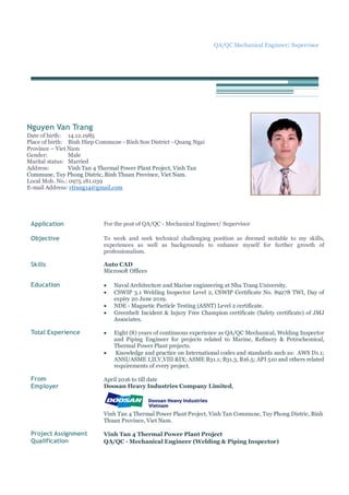 QA/QC Mechanical Engineer/ Supervisor
Nguyen Van Trang
Date of birth: 14.12.1985
Place of birth: Binh Hiep Commune - Binh Son District - Quang Ngai
Province – Viet Nam
Gender: Male
Marital status: Married
Address: Vinh Tan 4 Thermal Power Plant Project, Vinh Tan
Commune, Tuy Phong Distric, Binh Thuan Province, Viet Nam.
Local Mob. No.: 0975.181.039
E-mail Address: vtrang14@gmail.com
Application For the post of QA/QC - Mechanical Engineer/ Supervisor
Objective To work and seek technical challenging position as deemed suitable to my skills,
experiences as well as backgrounds to enhance myself for further growth of
professionalism.
Skills Auto CAD
Microsoft Offices
Education  Naval Architecture and Marine engineering at Nha Trang University.
 CSWIP 3.1 Welding Inspector Level 2, CSWIP Certificate No. 89278 TWI, Day of
expiry 20 June 2019.
 NDE - Magnetic Particle Testing (ASNT) Level 2 certificate.
 Greenbelt Incident & Injury Free Champion certificate (Safety certificate) of JMJ
Associates.
Total Experience  Eight (8) years of continuous experience as QA/QC Mechanical, Welding Inspector
and Piping Engineer for projects related to Marine, Refinery & Petrochemical,
Thermal Power Plant projects.
 Knowledge and practice on International codes and standards such as: AWS D1.1;
ANSI/ASME I,II,V,VIII &IX; ASME B31.1; B31.3, B16.5; API 510 and others related
requirements of every project.
From April 2016 to till date
Employer Doosan Heavy Industries Company Limited,
Vinh Tan 4 Thermal Power Plant Project, Vinh Tan Commune, Tuy Phong Distric, Binh
Thuan Province, Viet Nam.
Project Assignment Vinh Tan 4 Thermal Power Plant Project
Qualification QA/QC - Mechanical Engineer (Welding & Piping Inspector)
 