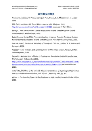 Masters	
  in	
  International	
  Development	
  |	
  PSIA	
  
Islam	
  and	
  Politics	
  in	
  a	
  Changing	
  Middle	
  East
Name	
  :	
  Edwin	
  Johan	
  Santana	
  Gaarder	
  
Student	
  number	
  :	
  100047222	
  
	
  
Page	
  12	
  of	
  12	
  
WORKS	
  CITED	
  
Arkoun,	
  M.,	
  Essais	
  sur	
  la	
  Pensée	
  Islamique,	
  Paris,	
  France,	
  G.-­‐P.	
  Maisonneuve	
  et	
  Larose,	
  
1973.	
  
BBC,	
  Dutch	
  anti-­‐Islam	
  MP	
  Geert	
  Wilders	
  goes	
  on	
  trial,	
  4	
  October	
  2010,	
  
http://www.bbc.com/news/world-­‐europe-­‐11464025,	
  (accessed	
  27	
  April	
  2015).	
  
Belsey	
  C.,	
  Post-­‐Structuralism:	
  A	
  Short	
  Introduction,	
  Oxford,	
  United	
  Kingdom,	
  Oxford	
  
University	
  Press,	
  Kindle	
  Edition,	
  2002.	
  	
  
Euben	
  R.L.	
  and	
  Zaman	
  M.Q.,	
  Princeton	
  Readings	
  in	
  Islamist	
  Thought:	
  Texts	
  and	
  Contexts	
  
from	
  al-­‐Banna	
  to	
  Bin	
  Laden,	
  Oxford,	
  United	
  Kingdom,	
  Princeton	
  University	
  Press,	
  2009.	
  
Leitch	
  V.B.	
  (ed.),	
  The	
  Norton	
  Anthology	
  of	
  Theory	
  and	
  Criticism,	
  London,	
  W.W.	
  Norton	
  and	
  
Company,	
  2001.	
  	
  
Rapoport	
  Y.	
  and	
  Ahmed	
  S.	
  (eds.),	
  Ibn	
  Taymiyya	
  and	
  his	
  times,	
  Karachi,	
  Pakistan,	
  Oxford	
  
University	
  Press,	
  2010.	
  	
  
Samuel	
  H.,	
  National	
  Front's	
  Marine	
  Le	
  Pen	
  to	
  prove	
  formidable	
  rival	
  to	
  Nicolas	
  Sarkozy,	
  
The	
  Telegraph,	
  26	
  December	
  2010,	
  
http://www.telegraph.co.uk/news/worldnews/europe/france/8225697/National-­‐Fronts-­‐
Marine-­‐Le-­‐Pen-­‐to-­‐prove-­‐formidable-­‐rival-­‐to-­‐Nicolas-­‐Sarkozy.html,	
  (accessed	
  27	
  April	
  
2015).	
  
Victoroff	
  J.,	
  The	
  Mind	
  of	
  the	
  Terrorist:	
  A	
  Review	
  and	
  Critique	
  of	
  Psychological	
  Approaches,	
  
The	
  Journal	
  of	
  Conflict	
  Resolution,	
  Vol.	
  49,	
  No.	
  1,	
  February	
  2005,	
  pp.	
  3-­‐42.	
  	
  
Wright	
  L.,	
  The	
  Looming	
  Tower:	
  Al-­‐Qaeda’s	
  Road	
  to	
  9/11,	
  London,	
  Penguin,	
  Kindle	
  Edition,	
  
2011.	
  	
  
	
  
 