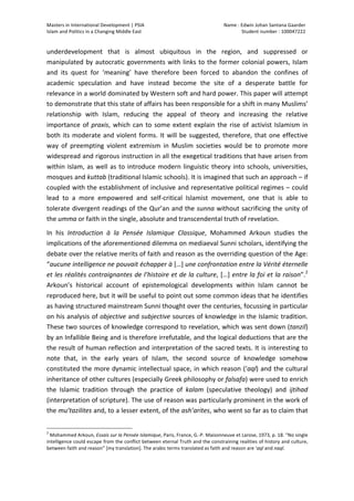 Masters	
  in	
  International	
  Development	
  |	
  PSIA	
  
Islam	
  and	
  Politics	
  in	
  a	
  Changing	
  Middle	
  East
Name	
  :	
  Edwin	
  Johan	
  Santana	
  Gaarder	
  
Student	
  number	
  :	
  100047222	
  
	
  
Page	
  2	
  of	
  12	
  
underdevelopment	
   that	
   is	
   almost	
   ubiquitous	
   in	
   the	
   region,	
   and	
   suppressed	
   or	
  
manipulated	
  by	
  autocratic	
  governments	
  with	
  links	
  to	
  the	
  former	
  colonial	
  powers,	
  Islam	
  
and	
   its	
   quest	
   for	
   ‘meaning’	
   have	
   therefore	
   been	
   forced	
   to	
   abandon	
   the	
   confines	
   of	
  
academic	
   speculation	
   and	
   have	
   instead	
   become	
   the	
   site	
   of	
   a	
   desperate	
   battle	
   for	
  
relevance	
  in	
  a	
  world	
  dominated	
  by	
  Western	
  soft	
  and	
  hard	
  power.	
  This	
  paper	
  will	
  attempt	
  
to	
  demonstrate	
  that	
  this	
  state	
  of	
  affairs	
  has	
  been	
  responsible	
  for	
  a	
  shift	
  in	
  many	
  Muslims’	
  
relationship	
   with	
   Islam,	
   reducing	
   the	
   appeal	
   of	
   theory	
   and	
   increasing	
   the	
   relative	
  
importance	
  of	
  praxis,	
  which	
  can	
  to	
  some	
  extent	
  explain	
  the	
  rise	
  of	
  activist	
  Islamism	
  in	
  
both	
  its	
  moderate	
  and	
  violent	
  forms.	
  It	
  will	
  be	
  suggested,	
  therefore,	
  that	
  one	
  effective	
  
way	
   of	
   preempting	
   violent	
   extremism	
   in	
   Muslim	
   societies	
   would	
   be	
   to	
   promote	
   more	
  
widespread	
  and	
  rigorous	
  instruction	
  in	
  all	
  the	
  exegetical	
  traditions	
  that	
  have	
  arisen	
  from	
  
within	
  Islam,	
  as	
  well	
  as	
  to	
  introduce	
  modern	
  linguistic	
  theory	
  into	
  schools,	
  universities,	
  
mosques	
  and	
  kuttab	
  (traditional	
  Islamic	
  schools).	
  It	
  is	
  imagined	
  that	
  such	
  an	
  approach	
  –	
  if	
  
coupled	
  with	
  the	
  establishment	
  of	
  inclusive	
  and	
  representative	
  political	
  regimes	
  –	
  could	
  
lead	
   to	
   a	
   more	
   empowered	
   and	
   self-­‐critical	
   Islamist	
   movement,	
   one	
   that	
   is	
   able	
   to	
  
tolerate	
  divergent	
  readings	
  of	
  the	
  Qur’an	
  and	
  the	
  sunna	
  without	
  sacrificing	
  the	
  unity	
  of	
  
the	
  umma	
  or	
  faith	
  in	
  the	
  single,	
  absolute	
  and	
  transcendental	
  truth	
  of	
  revelation.	
  
In	
   his	
   Introduction	
   à	
   la	
   Pensée	
   Islamique	
   Classique,	
   Mohammed	
   Arkoun	
   studies	
   the	
  
implications	
  of	
  the	
  aforementioned	
  dilemma	
  on	
  mediaeval	
  Sunni	
  scholars,	
  identifying	
  the	
  
debate	
  over	
  the	
  relative	
  merits	
  of	
  faith	
  and	
  reason	
  as	
  the	
  overriding	
  question	
  of	
  the	
  Age:	
  
“aucune	
  intelligence	
  ne	
  pouvait	
  échapper	
  à	
  […]	
  une	
  confrontation	
  entre	
  la	
  Vérité	
  éternelle	
  
et	
  les	
  réalités	
  contraignantes	
  de	
  l’histoire	
  et	
  de	
  la	
  culture,	
  […]	
  entre	
  la	
  foi	
  et	
  la	
  raison”.2
	
  
Arkoun’s	
   historical	
   account	
   of	
   epistemological	
   developments	
   within	
   Islam	
   cannot	
   be	
  
reproduced	
  here,	
  but	
  it	
  will	
  be	
  useful	
  to	
  point	
  out	
  some	
  common	
  ideas	
  that	
  he	
  identifies	
  
as	
  having	
  structured	
  mainstream	
  Sunni	
  thought	
  over	
  the	
  centuries,	
  focussing	
  in	
  particular	
  
on	
  his	
  analysis	
  of	
  objective	
  and	
  subjective	
  sources	
  of	
  knowledge	
  in	
  the	
  Islamic	
  tradition.	
  
These	
  two	
  sources	
  of	
  knowledge	
  correspond	
  to	
  revelation,	
  which	
  was	
  sent	
  down	
  (tanzil)	
  
by	
  an	
  Infallible	
  Being	
  and	
  is	
  therefore	
  irrefutable,	
  and	
  the	
  logical	
  deductions	
  that	
  are	
  the	
  
the	
  result	
  of	
  human	
  reflection	
  and	
  interpretation	
  of	
  the	
  sacred	
  texts.	
  It	
  is	
  interesting	
  to	
  
note	
   that,	
   in	
   the	
   early	
   years	
   of	
   Islam,	
   the	
   second	
   source	
   of	
   knowledge	
   somehow	
  
constituted	
  the	
  more	
  dynamic	
  intellectual	
  space,	
  in	
  which	
  reason	
  (‘aql)	
  and	
  the	
  cultural	
  
inheritance	
  of	
  other	
  cultures	
  (especially	
  Greek	
  philosophy	
  or	
  falsafa)	
  were	
  used	
  to	
  enrich	
  
the	
   Islamic	
   tradition	
   through	
   the	
   practice	
   of	
   kalam	
   (speculative	
   theology)	
   and	
   ijtihad	
  
(interpretation	
  of	
  scripture).	
  The	
  use	
  of	
  reason	
  was	
  particularly	
  prominent	
  in	
  the	
  work	
  of	
  
the	
  mu’tazilites	
  and,	
  to	
  a	
  lesser	
  extent,	
  of	
  the	
  ash’arites,	
  who	
  went	
  so	
  far	
  as	
  to	
  claim	
  that	
  
	
  	
  	
  	
  	
  	
  	
  	
  	
  	
  	
  	
  	
  	
  	
  	
  	
  	
  	
  	
  	
  	
  	
  	
  	
  	
  	
  	
  	
  	
  	
  	
  	
  	
  	
  	
  	
  	
  	
  	
  	
  	
  	
  	
  	
  	
  	
  	
  	
  	
  	
  	
  	
  	
  	
  	
  
2
	
  Mohammed	
  Arkoun,	
  Essais	
  sur	
  la	
  Pensée	
  Islamique,	
  Paris,	
  France,	
  G.-­‐P.	
  Maisonneuve	
  et	
  Larose,	
  1973,	
  p.	
  18.	
  “No	
  single	
  
intelligence	
  could	
  escape	
  from	
  the	
  conflict	
  between	
  eternal	
  Truth	
  and	
  the	
  constraining	
  realities	
  of	
  history	
  and	
  culture,	
  
between	
  faith	
  and	
  reason”	
  [my	
  translation].	
  The	
  arabic	
  terms	
  translated	
  as	
  faith	
  and	
  reason	
  are	
  ‘aql	
  and	
  naql.	
  	
  
 