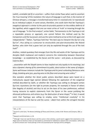 Masters	
  in	
  International	
  Development	
  |	
  PSIA	
  
Islam	
  and	
  Politics	
  in	
  a	
  Changing	
  Middle	
  East
Name	
  :	
  Edwin	
  Johan	
  Santana	
  Gaarder	
  
Student	
  number	
  :	
  100047222	
  
	
  
Page	
  5	
  of	
  12	
  
(sahih),	
  unreliable	
  (da’if)	
  or	
  uncertain	
  –	
  suffers	
  from	
  similar	
  flaws	
  when	
  used	
  to	
  ascertain	
  
the	
  ‘true	
  meaning’	
  of	
  the	
  revelation:	
  the	
  nature	
  of	
  language	
  is	
  such	
  that,	
  in	
  the	
  manner	
  of	
  
Chinese	
  whispers,	
  a	
  message	
  is	
  transformed	
  every	
  time	
  it	
  is	
  received	
  and	
  /	
  or	
  reproduced	
  
by	
  an	
  individual	
  subject.	
  In	
  some	
  senses,	
  therefore,	
  one	
  could	
  claim	
  that	
  Ibn	
  Taymiyya’s	
  
exegetical	
  approach	
  is	
  similar	
  to	
  the	
  post-­‐structuralist	
  position	
  on	
  the	
  endless	
  deferral	
  of	
  
the	
  signified,	
  which	
  suggests	
  that	
  one	
  can	
  never	
  arrive	
  at	
  ‘truth’	
  or	
  meaning	
  through	
  the	
  
use	
  of	
  language.	
  “In	
  the	
  final	
  analysis”,	
  writes	
  Saleh,	
  “hermeneutics	
  to	
  Ibn	
  Taymiyya	
  is	
  not	
  
a	
   repeatable	
   process	
   or	
   approach;	
   one	
   cannot	
   fathom	
   the	
   method	
   used	
   by	
   the	
  
Companions	
  and	
  the	
  Successors	
  and	
  use	
  the	
  same	
  method	
  to	
  arrive	
  at	
  the	
  truth	
  again	
  and	
  
independently”.7
	
  Rather,	
  Taymiyya	
  held	
  that	
  “the	
  best	
  way	
  to	
  interpret	
  the	
  Qur’an	
  is	
  by	
  
Qur’an”,	
   thus	
   acting	
   as	
   a	
   precursor	
   to	
   structuralists	
   and	
   post-­‐structuralists	
   like	
   Roland	
  
Barthes,	
  who	
  claim	
  that	
  a	
  given	
  text	
  can	
  only	
  be	
  explained	
  through	
  the	
  use	
  of	
  the	
  text	
  
itself.8
	
  
Another,	
  related	
  quandary	
  that	
  emerges	
  from	
  the	
  life	
  and	
  works	
  of	
  Ibn	
  Taymiyya	
  and	
  his	
  
disciples	
   (both	
   mediaeval	
   and	
   modern)	
   concerns	
   the	
   relationship	
   between	
   theoretical	
  
knowledge	
  –	
  as	
  established	
  by	
  the	
  Quran	
  and	
  the	
  sunna	
  –	
  and	
  praxis,	
  as	
  discussed	
  by	
  
Caterina	
  Bori:	
  
…association	
  with	
  the	
  Shaykh	
  seems	
  to	
  have	
  implied	
  not	
  only	
  loyalty	
  to	
  his	
  teachings,	
  but	
  
also	
  a	
  dynamic	
  sharing	
  of	
  his	
  commitment	
  to	
  public,	
  direct	
  action	
  in	
  the	
  name	
  of	
  religion.	
  
Some	
  well-­‐known	
  instances	
  include	
  Ibn	
  Taymiyya	
  and	
  his	
  jama’a	
  attacking	
  Damascus	
  wine	
  
shops,	
  breaking	
  wine	
  jars,	
  pouring	
  wine	
  on	
  the	
  floor	
  and	
  censuring	
  wine	
  sellers.9
	
  
One	
   wonders	
   whether	
   the	
   direct	
   public	
   actions	
   described	
   above	
   were	
   based	
   on	
   a	
  
meticulously	
   argued	
   legal	
   opinion	
   (fatwa)	
   following	
   the	
   application	
   of	
   the	
   exegetical	
  
method	
   described	
   by	
   Saleh,	
   or	
   whether	
   Ibn	
   Taymiyya	
   was	
   willing	
   to	
   disregard	
   certain	
  
Qur’anic	
  injunctions	
  (on	
  the	
  right	
  to	
  private	
  property,	
  for	
  example)	
  in	
  favour	
  of	
  others	
  
(the	
  illegality	
  of	
  alcohol)	
  and	
  thus	
  to	
  act	
  on	
  the	
  basis	
  of	
  his	
  own	
  preferences,	
  without	
  
having	
   recourse	
   to	
   explicit	
   statements	
   from	
   the	
   Quran	
   or	
   the	
   sunna	
   justifying	
   the	
  
aforesaid	
  preferences	
  and	
  actions	
  (e.g.	
  the	
  destruction	
  of	
  wine	
  shops).10
	
  In	
  fact,	
  it	
  would	
  
seem	
   that	
   Taymiyya	
   was	
   willing	
   to	
   employ	
   some	
   “intellectual	
   creativity”	
   in	
   his	
  
interpretations	
  of	
  the	
  Qur’an	
  and	
  the	
  sunna	
  –	
  albeit	
  from	
  within	
  the	
  stringent	
  literalist	
  
	
  	
  	
  	
  	
  	
  	
  	
  	
  	
  	
  	
  	
  	
  	
  	
  	
  	
  	
  	
  	
  	
  	
  	
  	
  	
  	
  	
  	
  	
  	
  	
  	
  	
  	
  	
  	
  	
  	
  	
  	
  	
  	
  	
  	
  	
  	
  	
  	
  	
  	
  	
  	
  	
  	
  	
  
7
	
  Ibid.,	
  p.	
  143.	
  
8
	
  Vincent	
  B.	
  Leitch	
  (ed.),	
  The	
  Norton	
  Anthology	
  of	
  Theory	
  and	
  Criticism,	
  London,	
  W.W.	
  Norton	
  and	
  Company,	
  2001,	
  p.	
  
1457.	
  
9
	
  Rapoport	
  and	
  Ahmed	
  (eds.),	
  p.	
  30.	
  	
  
10
	
  Although	
  I	
  have	
  not	
  read	
  the	
  Quran	
  and	
  the	
  sunna	
  in	
  their	
  entirety,	
  a	
  quick	
  search	
  suggests	
  that	
  statements	
  on	
  the	
  
illegal	
  nature	
  of	
  alcohol	
  in	
  Islam	
  are	
  formulated	
  as	
  commands	
  for	
  individuals	
  to	
  abstain	
  from	
  consumption,	
  rather	
  than	
  
as	
  calls	
  for	
  activism	
  and	
  “moral	
  policing”	
  of	
  the	
  sort	
  practised	
  by	
  Ibn	
  Taymiyya	
  and	
  his	
  colleagues.	
  	
  	
  
 